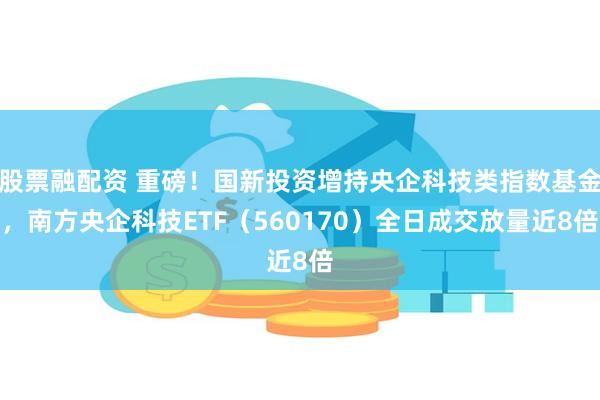 股票融配资 重磅！国新投资增持央企科技类指数基金，南方央企科技ETF（560170）全日成交放量近8倍