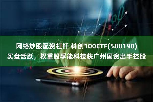 网络炒股配资杠杆 科创100ETF(588190)买盘活跃，权重股孚能科技获广州国资出手控股