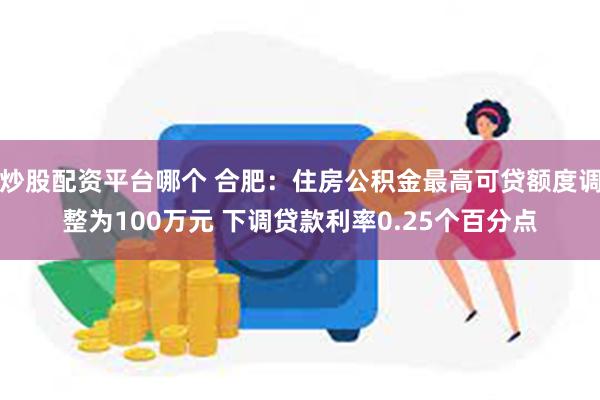 炒股配资平台哪个 合肥：住房公积金最高可贷额度调整为100万元 下调贷款利率0.25个百分点