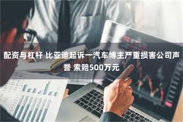 配资与杠杆 比亚迪起诉一汽车博主严重损害公司声誉 索赔500万元