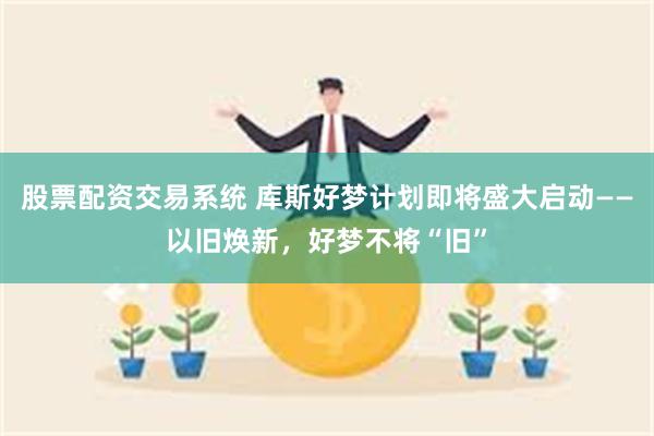 股票配资交易系统 库斯好梦计划即将盛大启动——以旧焕新，好梦不将“旧”