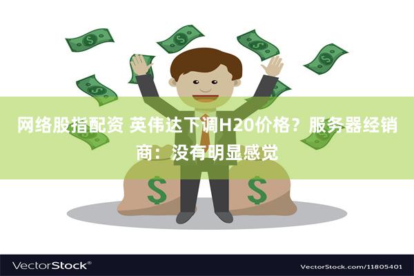 网络股指配资 英伟达下调H20价格？服务器经销商：没有明显感觉