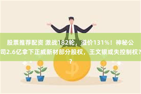 股票推荐配资 激战182轮，溢价131%！神秘公司2.6亿拿下正威新材部分股权，王文银或失控制权？