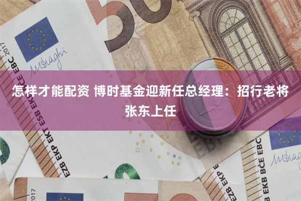 怎样才能配资 博时基金迎新任总经理：招行老将张东上任