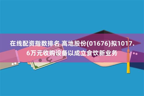 在线配资指数排名 高地股份(01676)拟1017.6万元收购设备以成立食饮新业务