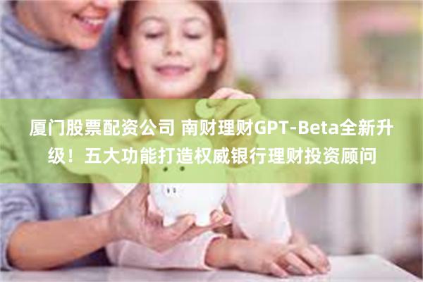 厦门股票配资公司 南财理财GPT-Beta全新升级！五大功能打造权威银行理财投资顾问