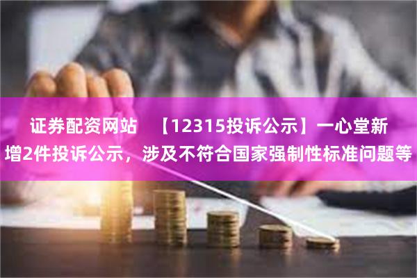 证券配资网站   【12315投诉公示】一心堂新增2件投诉公示，涉及不符合国家强制性标准问题等