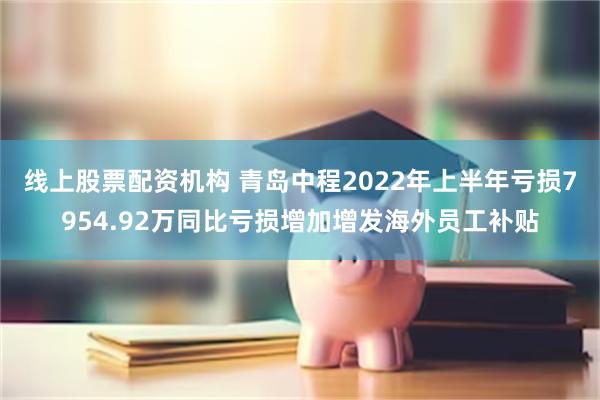 线上股票配资机构 青岛中程2022年上半年亏损7954.92万同比亏损增加增发海外员工补贴