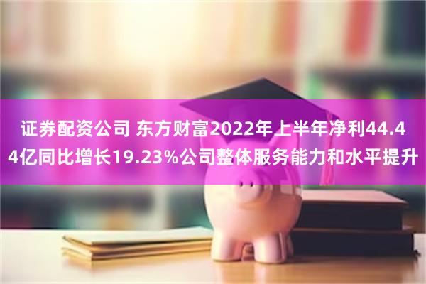 证券配资公司 东方财富2022年上半年净利44.44亿同比增长19.23%公司整体服务能力和水平提升