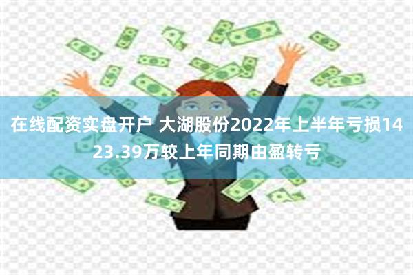 在线配资实盘开户 大湖股份2022年上半年亏损1423.39万较上年同期由盈转亏