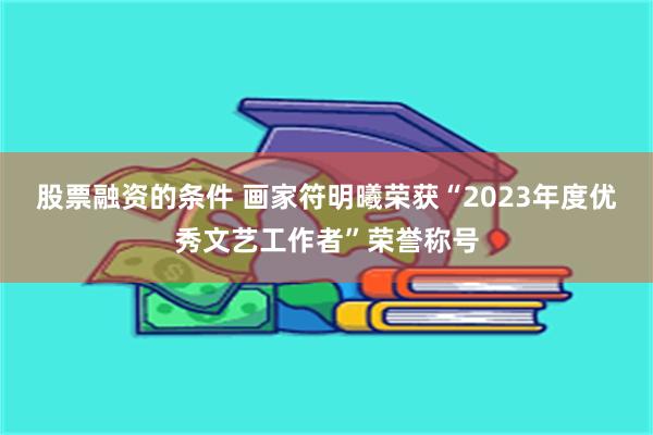 股票融资的条件 画家符明曦荣获“2023年度优秀文艺工作者”荣誉称号