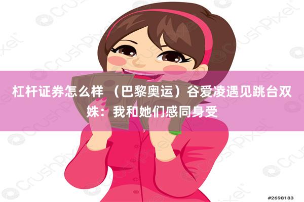 杠杆证券怎么样 （巴黎奥运）谷爱凌遇见跳台双姝：我和她们感同身受