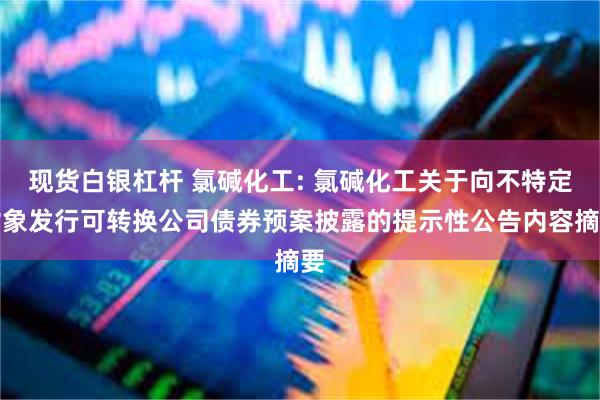 现货白银杠杆 氯碱化工: 氯碱化工关于向不特定对象发行可转换公司债券预案披露的提示性公告内容摘要