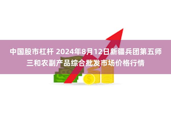 中国股市杠杆 2024年8月12日新疆兵团第五师三和农副产品综合批发市场价格行情