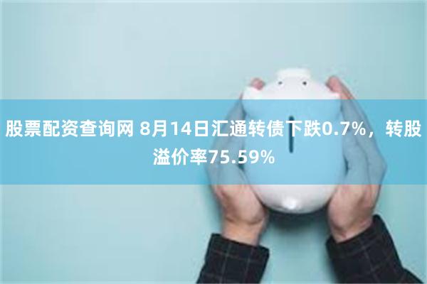 股票配资查询网 8月14日汇通转债下跌0.7%，转股溢价率75.59%