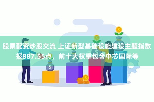 股票配资炒股交流 上证新型基础设施建设主题指数报887.55点，前十大权重包含中芯国际等