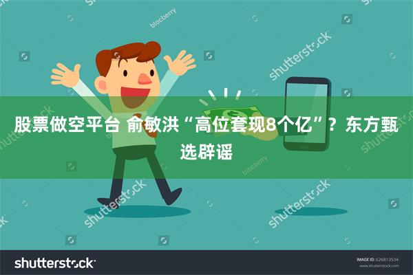 股票做空平台 俞敏洪“高位套现8个亿”？东方甄选辟谣