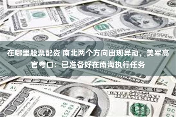 在哪里股票配资 南北两个方向出现异动，美军高官夸口：已准备好在南海执行任务