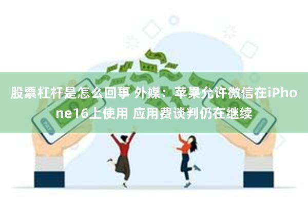 股票杠杆是怎么回事 外媒：苹果允许微信在iPhone16上使用 应用费谈判仍在继续