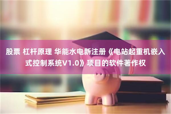 股票 杠杆原理 华能水电新注册《电站起重机嵌入式控制系统V1.0》项目的软件著作权