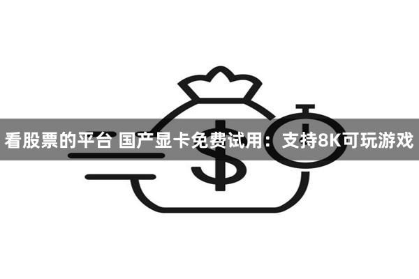 看股票的平台 国产显卡免费试用：支持8K可玩游戏