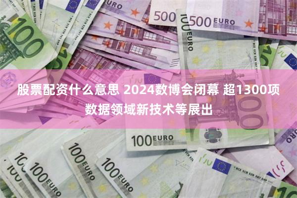 股票配资什么意思 2024数博会闭幕 超1300项数据领域新技术等展出