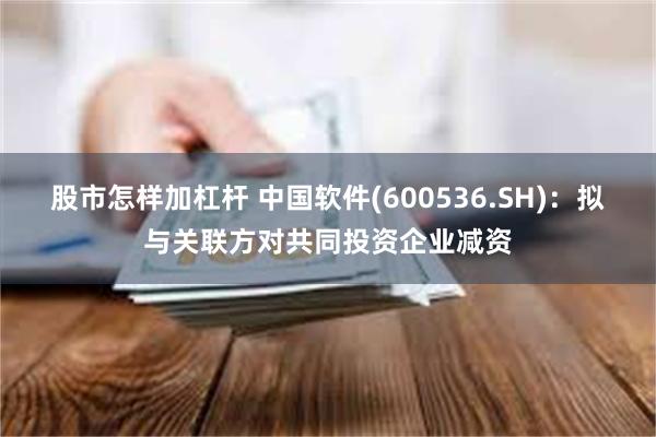 股市怎样加杠杆 中国软件(600536.SH)：拟与关联方对共同投资企业减资