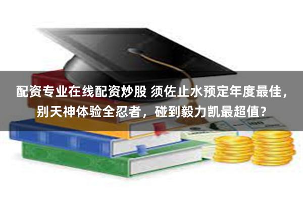 配资专业在线配资炒股 须佐止水预定年度最佳，别天神体验全忍者，碰到毅力凯最超值？