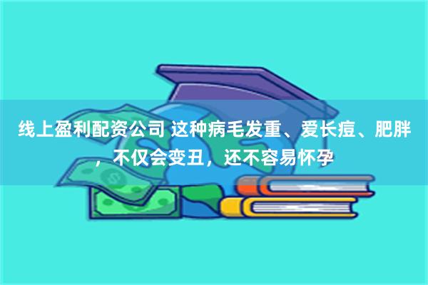 线上盈利配资公司 这种病毛发重、爱长痘、肥胖，不仅会变丑，还不容易怀孕