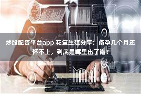 炒股配资平台app 花笙生殖分享：备孕几个月还怀不上，到底是哪里出了错？