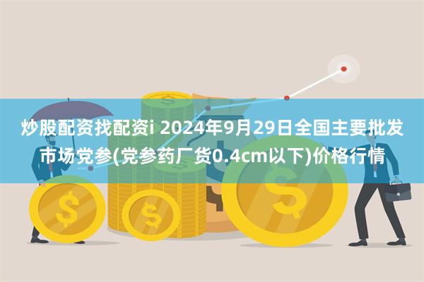 炒股配资找配资i 2024年9月29日全国主要批发市场党参(党参药厂货0.4cm以下)价格行情