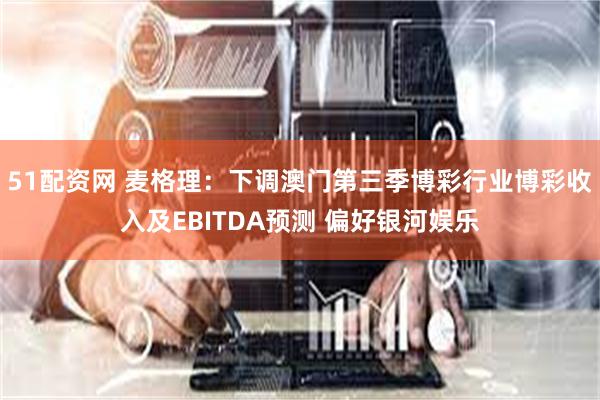 51配资网 麦格理：下调澳门第三季博彩行业博彩收入及EBITDA预测 偏好银河娱乐