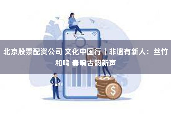 北京股票配资公司 文化中国行｜非遗有新人：丝竹和鸣 奏响古韵新声