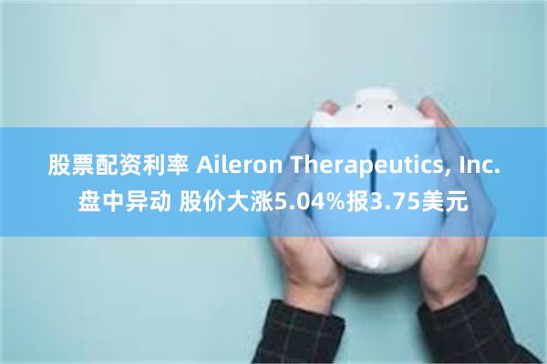 股票配资利率 Aileron Therapeutics, Inc.盘中异动 股价大涨5.04%报3.75美元