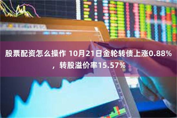 股票配资怎么操作 10月21日金轮转债上涨0.88%，转股溢价率15.57%