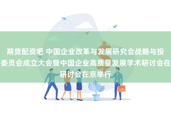 期货配资吧 中国企业改革与发展研究会战略与投资专业委员会成立大会暨中国企业高质量发展学术研讨会在京举行