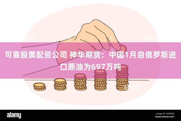 可靠股票配资公司 神华期货：中国1月自俄罗斯进口原油为697万吨