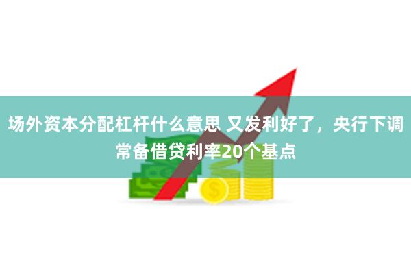 场外资本分配杠杆什么意思 又发利好了，央行下调常备借贷利率20个基点