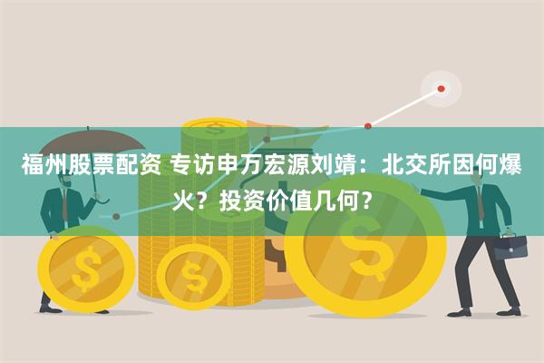 福州股票配资 专访申万宏源刘靖：北交所因何爆火？投资价值几何？