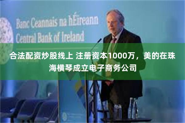 合法配资炒股线上 注册资本1000万，美的在珠海横琴成立电子商务公司