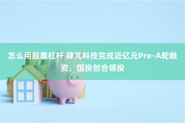 怎么用股票杠杆 肆芃科技完成近亿元Pre-A轮融资，国投创合领投