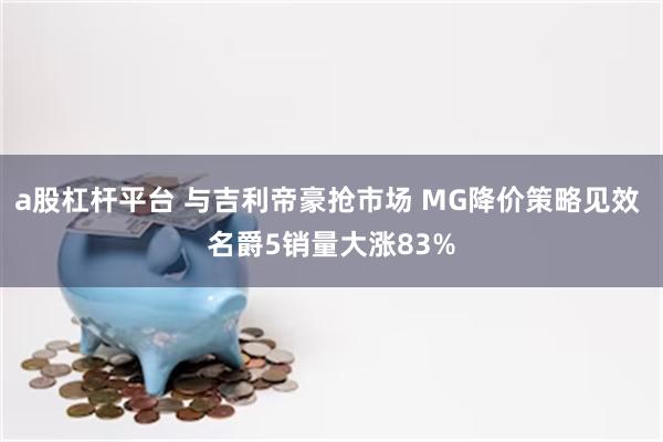 a股杠杆平台 与吉利帝豪抢市场 MG降价策略见效 名爵5销量大涨83%