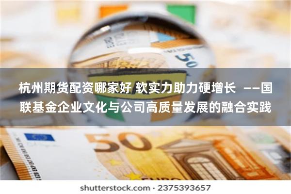 杭州期货配资哪家好 软实力助力硬增长  ——国联基金企业文化与公司高质量发展的融合实践