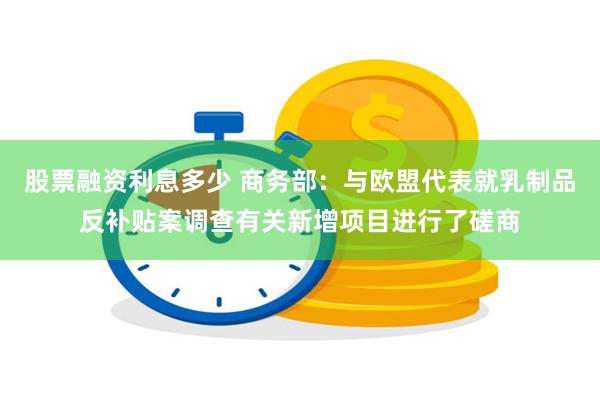 股票融资利息多少 商务部：与欧盟代表就乳制品反补贴案调查有关新增项目进行了磋商