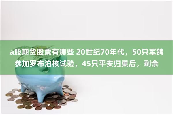 a股期货股票有哪些 20世纪70年代，50只军鸽参加罗布泊核试验，45只平安归巢后，剩余