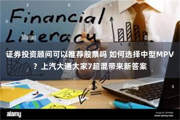 证券投资顾问可以推荐股票吗 如何选择中型MPV？上汽大通大家7超混带来新答案