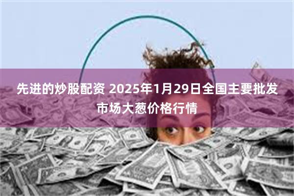 先进的炒股配资 2025年1月29日全国主要批发市场大葱价格行情