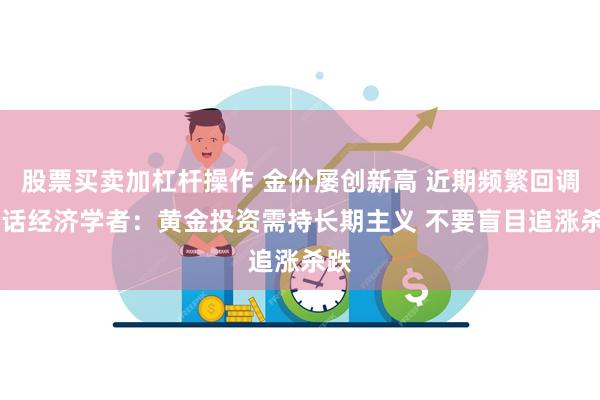 股票买卖加杠杆操作 金价屡创新高 近期频繁回调 对话经济学者：黄金投资需持长期主义 不要盲目追涨杀跌