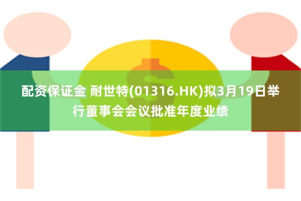 配资保证金 耐世特(01316.HK)拟3月19日举行董事会会议批准年度业绩