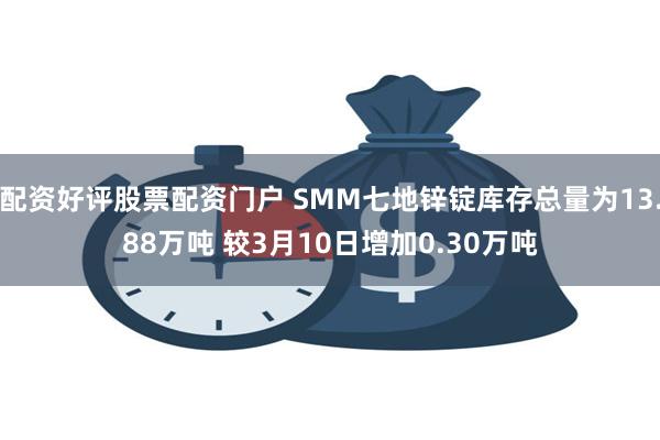 配资好评股票配资门户 SMM七地锌锭库存总量为13.88万吨 较3月10日增加0.30万吨